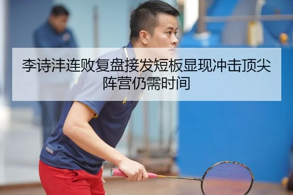李诗沣连败复盘接发短板显现冲击顶尖阵营仍需时间